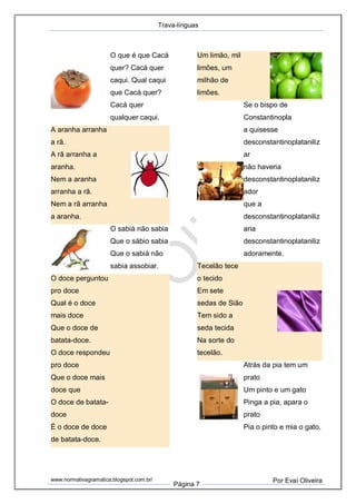Trava-línguas
www.normativagramatica.blogspot.com.br/
Página 7
Por Evaí Oliveira
O que é que Cacá
quer? Cacá quer
caqui. Qual caqui
que Cacá quer?
Cacá quer
qualquer caqui.
A aranha arranha
a rã.
A rã arranha a
aranha.
Nem a aranha
arranha a rã.
Nem a rã arranha
a aranha.
O sabiá não sabia
Que o sábio sabia
Que o sabiá não
sabia assobiar.
O doce perguntou
pro doce
Qual é o doce
mais doce
Que o doce de
batata-doce.
O doce respondeu
pro doce
Que o doce mais
doce que
O doce de batata-
doce
É o doce de doce
de batata-doce.
Um limão, mil
limões, um
milhão de
limões.
Se o bispo de
Constantinopla
a quisesse
desconstantinoplataniliz
ar
não haveria
desconstantinoplataniliz
ador
que a
desconstantinoplataniliz
aria
desconstantinoplataniliz
adoramente.
Tecelão tece
o tecido
Em sete
sedas de Sião
Tem sido a
seda tecida
Na sorte do
tecelão.
Atrás da pia tem um
prato
Um pinto e um gato
Pinga a pia, apara o
prato
Pia o pinto e mia o gato.
 