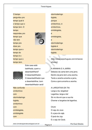 Trava-línguas
www.normativagramatica.blogspot.com.br/
Página 8
Por Evaí Oliveira
O tempo
perguntou pro
tempo qual é
o tempo que o
tempo tem. O
tempo
respondeu pro
tempo que
não tem
tempo pra
dizer pro
tempo que o
tempo do
tempo é o
tempo que o
tempo tem.
Esta casa está
ladrilhada, quem a
desenladrilhará?
O desenladrilhador.
O desenladrilhador que
a desenladrilhar, bom
desenladrilhador será!
Não confunda
ornitorrinco
com
otorrinolaringo
logista,
ornitorrinco
com
ornitologista,
ornitologista
com
otorrinolaringo
logista,
porque
ornitorrinco, é
ornitorrinco,
ornitologista,
é
ornitologista,
e
otorrinolaringo
logista é
otorrinolaringo
logista.
(http://www.soportugues.com.br/secoe
s/trava/)
A ARANHA E A JARRA
Debaixo da cama tem uma jarra.
Dentro da jarra tem uma aranha.
Tanto a aranha arranha a jarra,
Como a jarra arranha a aranha.
A LARGATIXA DA TIA
Larga a tia, largatixa!
Lagartixa, larga a tia!
Só no dia em que a sua tia
Chamar a largatixa de lagartixa.
CAJU
O caju do Juca
E a jaca do cajá.
O jacá da Juju
E o caju do Cacá.
 