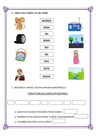 2. LIGUE CADA FIGURA AO SEU NOME.
3. REESCREVA A FRASE. CADA PALAVRA EM UM RETÂNGULO.
ORATOROEUAROUPADOREI.
a) QUANTAS PALAVRAS POSSUEM A FRASE ACIMA?
b) OBSERVE AS PALAVRAS DA FRASE E COPIE A PALAVRA MAIOR.
c) O NÚMERO DE LETRAS DA PALAVRA É
REI
RIO
RÁDIO
RELÓGIO
RODA
REI
ROUPA
RATO
RUA
 