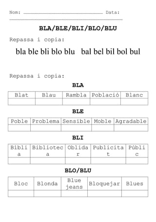 Nom: ………………………………………………………………………… Data:
…………………………………………………………………………………………………………

BLA/BLE/BLI/BLO/BLU
Repassa i copia:

bla ble bli blo blu bal bel bil bol bul
Repassa i copia:

BLA
Blat

Blau

Rambla Població

Blanc

BLE
Poble Problema Sensible Moble Agradable

BLI
Bíbli Bibliotec Oblida Publicita Públi
a
a
r
t
c

BLO/BLU
Bloc

Blonda

Blue
jeans

Bloquejar

Blues

 
