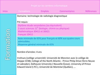 Projet sur les carrières informatique

Intro    Formations             Emplois            Commentaires            Références
        Domaine: technologie de radiologie diagnostique

        Pré requis:
         Diplôme étude secondaires (ou équivalent)
                            e
         2 cours sciences 12 (biologie, chimie ou physique)
         Mathématique 30411 et 30421
         Français 10411
        Note minimale de 65% pour français et 60% aux quatre cours
        admissibles.
        Moyenne général minimale de 65%


        Nombre d’années: 4 ans

        Institues (collège université): Université de Moncton avec le collège de
        Dieppe CCNB, College of the North Atlantic - Prince Philip Drive (Terre Neuve
        et Labrador), Dalhousie University ( Nouvelle-Écose), University of Prince
        Edward Island (I.P.É.), Université de Montréal (Québec), …
 