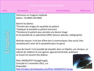 Projet sur les carrières informatique

Intro    Formations              Emplois             Commentaires               Références
        Technicien en imagerie médicale
        Salaire : 35 000$ à 85 000$

        Décrire les tâches:
        *Prendre des images du squelette du patient.
        *Expliquer le procédé au patient (rassurer)
        *Positionne le patient pour prendre une bonne image
        (il est possible de se spécialiser) (IRM, boisson spéciale, radiographie)

        Attitude requise: Il est bon d’être bon à communiquer, être social, être
        compatissant ( avoir de la sympathie pour les gens)

        Lieux de travail: Il est possible de travailler dans un hôpital, une clinique, un
        cabinet de médecin et une agence. (gouvernementale, publique)
        Le travail est souvent fais debout.

        flickr-3443810757-hd.jpg[Image],
        Consulté le 3 novembre 2011, sur
        Disponible:
        http://images.cdn.fotopedia.com/flickr-3443810757-hd.jpg
 
