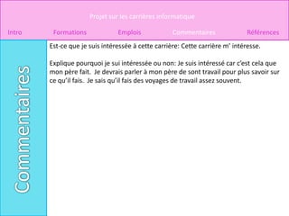 Projet sur les carrières informatique

Intro    Formations             Emplois             Commentaires               Références
        Est-ce que je suis intéressée à cette carrière: Cette carrière m’ intéresse.

        Explique pourquoi je sui intéressée ou non: Je suis intéressé car c’est cela que
        mon père fait. Je devrais parler à mon père de sont travail pour plus savoir sur
        ce qu’il fais. Je sais qu’il fais des voyages de travail assez souvent.
 