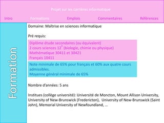 Projet sur les carrières informatique

Intro    Formations             Emplois            Commentaires            Références
        Domaine: Maîtrise en sciences informatique

        Pré requis:
        Diplôme étude secondaires (ou équivalent)
                           e
        2 cours sciences 12 (biologie, chimie ou physique)
        Mathématique 30411 et 30421
        Français 10411
        Note minimale de 65% pour français et 60% aux quatre cours
        admissibles.
        Moyenne général minimale de 65%

        Nombre d’années: 5 ans

        Institues (collège université): Université de Moncton, Mount Allison University,
        University of New-Brunswick (Fredericton), University of New-Brunswick (Saint
        John), Memorial University of Newfoundland, …
 