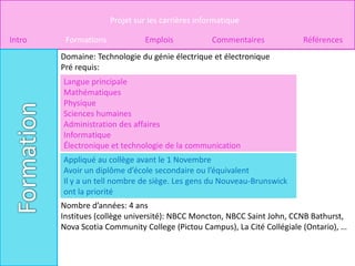 Projet sur les carrières informatique

Intro    Formations             Emplois            Commentaires           Références
        Domaine: Technologie du génie électrique et électronique
        Pré requis:
        Langue principale
        Mathématiques
        Physique
        Sciences humaines
        Administration des affaires
        Informatique
        Électronique et technologie de la communication
        Appliqué au collège avant le 1 Novembre
        Avoir un diplôme d’école secondaire ou l’équivalent
        Il y a un tell nombre de siège. Les gens du Nouveau-Brunswick
        ont la priorité
        Nombre d’années: 4 ans
        Institues (collège université): NBCC Moncton, NBCC Saint John, CCNB Bathurst,
        Nova Scotia Community College (Pictou Campus), La Cité Collégiale (Ontario), …
 