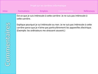 Projet sur les carrières informatique

Intro    Formations             Emplois             Commentaires               Références
        Est-ce que je suis intéressée à cette carrière: Je ne suis pas intéressée à
        cette carrière.

        Explique pourquoi je sui intéressée ou non: Je ne suis pas intéressée à cette
        carrière parce que je n’aime pas particulièrement les appareilles électrique.
        (Exemple: les ordinateurs me stressent souvent.)
 