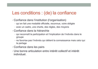 Les conditions : (de) la confiance
•  Confiance dans l’institution (l’organisation)
   •  qui en fait une modalité officielle, reconnue, voire obligée
   •  avec un cadre, une charte, des règles, des moyens
•  Confiance dans la hiérarchie
   •  qui reconnaît la participation et l’implication de l’individu dans le
      groupe
   •  ne favorise pas l’individu qui détient la connaissance mais celui qui
      la partage
•  Confiance dans les pairs
•  Une bonne articulation entre intérêt collectif et intérêt
 individuel.
 