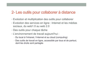2- Les outils pour collaborer à distance
•  Evolution et multiplication des outils pour collaborer
•  Evolution des services en ligne : Internet et les médias
   sociaux, du web1.0 au web 2.0
•  Des outils pour chaque tâche
•  L’environnement de travail aujourd’hui :
  •  Du local à l’intranet, l’internet et au cloud (computing)
  •  Des outils de travail en ligne, accessible par tous et de partout,
   dont les droits sont partagés
 
