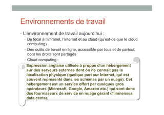 Environnements de travail
•  L’environnement de travail aujourd’hui :
    •  Du local à l’intranet, l’internet et au cloud (qu’est-ce que le cloud
       computing)
    •  Des outils de travail en ligne, accessible par tous et de partout,
       dont les droits sont partagés
    •  Cloud computing :
      Expression anglaise utilisée à propos d'un hébergement
      sur des serveurs externes dont on ne connaît pas la
      localisation physique (quelque part sur Internet, qui est
      souvent représenté dans les schémas par un nuage). Cet
      hébergement est un service offert par quelques gros
      opérateurs (Microsoft, Google, Amazon etc.) qui sont donc
      des fournisseurs de service en nuage gérant d'immenses
      data center.
 