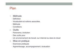 Plan

1.  Méthode
   •  Définition
   •  Vocabulaire et notions associées
   •  Méthode
   •  Conditions
2.  Outils
   •  Panorama, évolution
   •  Des outils pour
   •  Un environnement de travail, sur internet ou dans le cloud
3.  Mise en pratique
   •  Exercices pratiques
   •  Apprentissage, accompagnement, évaluation
 