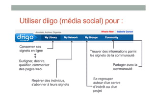 Utiliser diigo (média social) pour :
•  S


Conserver ses
signets en ligne                    Trouver des informations parmi
                                    les signets de la communauté
Surligner, décrire,
qualifier, commenter                               Partager avec la
des pages web                                      communauté

                                      Se regrouper
        Repérer des individus,
                                      autour d’un centre
        s’abonner à leurs signets
                                      d’intérêt ou d’un
                                      projet
 