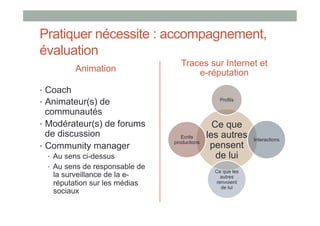 Pratiquer nécessite : accompagnement,
évaluation
                                    Traces sur Internet et
           Animation                    e-réputation
•  Coach
•  Animateur(s) de                                 Profils

   communautés
•  Modérateur(s) de forums                       Ce que
   de discussion                    Ecrits     les autres     Interactions
•  Community manager
                                 productions
                                                pensent
  •  Au sens ci-dessus                            de lui
  •  Au sens de responsable de
                                                 Ce que les
   la surveillance de la e-                        autres
   réputation sur les médias                     renvoient
                                                   de lui
   sociaux
 