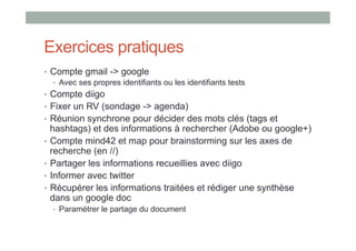 Exercices pratiques
•  Compte gmail -> google
   •  Avec ses propres identifiants ou les identifiants tests
•  Compte diigo
•  Fixer un RV (sondage -> agenda)
•  Réunion synchrone pour décider des mots clés (tags et
   hashtags) et des informations à rechercher (Adobe ou google+)
•  Compte mind42 et map pour brainstorming sur les axes de
   recherche (en //)
•  Partager les informations recueillies avec diigo
•  Informer avec twitter
•  Récupérer les informations traitées et rédiger une synthèse
   dans un google doc
  •  Paramétrer le partage du document
 