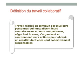Définition du travail collaboratif


   Travail réalisé en commun par plusieurs
   personnes qui mutualisent leurs
   connaissances et leurs compétences,
   négocient le sens, s'organisent et
   coordonnent leurs actions pour obtenir
   un résultat dont elles sont collectivement
   responsables.
 