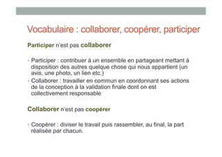 Vocabulaire : collaborer, coopérer, participer
Participer n’est pas collaborer

•  Participer : contribuer à un ensemble en partageant mettant à
   disposition des autres quelque chose qui nous appartient (un
   avis, une photo, un lien etc.)
•  Collaborer : travailler en commun en coordonnant ses actions
   de la conception à la validation finale dont on est
   collectivement responsable

Collaborer n’est pas coopérer

•  Coopérer : diviser le travail puis rassembler, au final, la part
 réalisée par chacun.
 