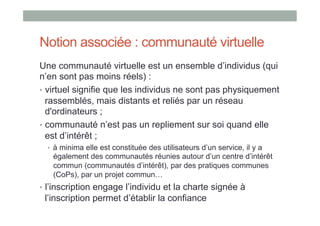 Notion associée : communauté virtuelle
Une communauté virtuelle est un ensemble d’individus (qui
n’en sont pas moins réels) :
•  virtuel signifie que les individus ne sont pas physiquement
   rassemblés, mais distants et reliés par un réseau
   d'ordinateurs ;
•  communauté n’est pas un repliement sur soi quand elle
   est d’intérêt ;
  •  à minima elle est constituée des utilisateurs d’un service, il y a
   également des communautés réunies autour d’un centre d’intérêt
   commun (communautés d’intérêt), par des pratiques communes
   (CoPs), par un projet commun…
•  l’inscription engage l’individu et la charte signée à
 l’inscription permet d’établir la confiance
 