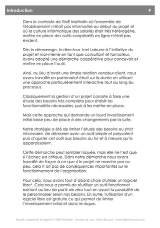 Introduction                                                                                             9

         Dans le contexte de l'IME Mathalin où l'ensemble de
         l'établissement n'était pas informatisé au début du projet et
         où la culture informatique des salariés était très hétérogène,
         mettre en place des outils coopératifs en ligne n'était pas
         évident.

         Dès le démarrage, le directeur Joel Laburre à l’initiative du
         projet et moi-même en tant que consultant et formateur,
         avons adopté une démarche coopérative pour concevoir et
         mettre en place l’outil.

         Ainsi, au lieu d’avoir une simple relation vendeur-client, nous
         avons travaillé en partenariat étroit sur la durée en utilisant
         une approche particulièrement interactive tout au long du
         processus.

         Classiquement la gestion d’un projet consiste à faire une
         étude des besoins très complète pour établir les
         fonctionnalités nécessaires, puis à les mettre en place.

         Mais cette approche qui demande un lourd investissement
         initial laisse peu de place à des changements par la suite.

         Notre stratégie a été de limiter l’étude des besoins au strict
         nécessaire, de démarrer avec un outil simple et polyvalent
         puis d’ajuster cet outil aux besoins au fur et à mesure qu’ils
         apparaissaient.

         Cette démarche peut sembler risquée, mais elle ne l’est que
         si l’échec est critique. Dans notre démarche nous avons
         travaillé de façon à ce que si le projet ne marche pas ou
         peu, cela n’ait pas de conséquences importantes sur le
         fonctionnement de l’organisation.

         Pour cela, nous avons tout d’abord choisi d'utiliser un logiciel
         libre*. Cela nous a permis de réutiliser un outil fonctionnel
         existant au lieu de partir de zéro tout en ayant la possibilité de
         le personnaliser selon nos besoins. En outre, l'utilisation d'un
         logiciel libre est gratuite ce qui permet de limiter
         l’investissement initial et donc le risque.



    Travail coopératif en ligne à l’IME Mathalin - étude de cas - Lilian Ricaud - www.lilianricaud.com
 