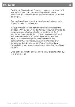 Introduction                                                                                             10

         Ensuite, plutôt que de voir l’erreur comme un problème qu’il
         faut éviter à tout prix, nous sommes partis dans une
         démarche qui accepte l’erreur et l’utilise comme un moteur
         de progrès.

         Comme l’avait bien résumé le directeur Joel Laburre sur la
         page d'accueil du premier wiki:

          « Nous avons choisi une démarche interactive utilisant le
         procédé Wiki* qui est un mode de création sur un principe de
         coopération généralisée. En effet le contenu est écrit
         directement par les utilisateurs et le support présenté peut
         être librement modifié et amélioré par les visiteurs sans
         difficulté technique majeure. Nous en sommes aux
         balbutiements, ce qui laisse présager la présence d’un
         certains nombre d’erreurs, mais c’est précisément par
         l’apport des uns et des autres que nous souhaitons améliorer
         ce site. »

         C’est cette démarche débutée il y a 6 ans et ses résultats qui
         sont présentés ici.




    Travail coopératif en ligne à l’IME Mathalin - étude de cas - Lilian Ricaud - www.lilianricaud.com
 