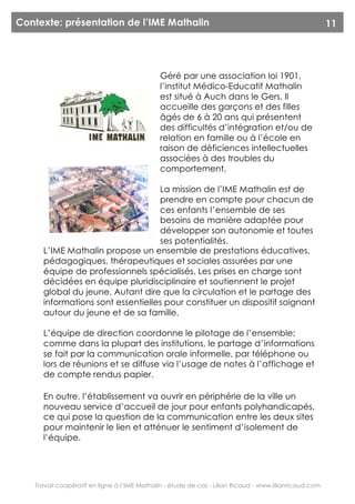 Contexte: présentation de l’IME Mathalin                                                                11




                                             Géré par une association loi 1901,
                                             l’institut Médico-Educatif Mathalin
                                             est situé à Auch dans le Gers. Il
                                             accueille des garçons et des filles
                                             âgés de 6 à 20 ans qui présentent
                                             des difficultés d’intégration et/ou de
                                             relation en famille ou à l’école en
                                             raison de déficiences intellectuelles
                                             associées à des troubles du
                                             comportement.

                                  La mission de l’IME Mathalin est de
                                  prendre en compte pour chacun de
                                  ces enfants l’ensemble de ses
                                  besoins de manière adaptée pour
                                  développer son autonomie et toutes
                                  ses potentialités.
     L’IME Mathalin propose un ensemble de prestations éducatives,
     pédagogiques, thérapeutiques et sociales assurées par une
     équipe de professionnels spécialisés. Les prises en charge sont
     décidées en équipe pluridisciplinaire et soutiennent le projet
     global du jeune. Autant dire que la circulation et le partage des
     informations sont essentielles pour constituer un dispositif soignant
     autour du jeune et de sa famille.

     L’équipe de direction coordonne le pilotage de l’ensemble;
     comme dans la plupart des institutions, le partage d’informations
     se fait par la communication orale informelle, par téléphone ou
     lors de réunions et se diffuse via l’usage de notes à l’affichage et
     de compte rendus papier.

     En outre, l’établissement va ouvrir en périphérie de la ville un
     nouveau service d’accueil de jour pour enfants polyhandicapés,
     ce qui pose la question de la communication entre les deux sites
     pour maintenir le lien et atténuer le sentiment d’isolement de
     l’équipe.




   Travail coopératif en ligne à l’IME Mathalin - étude de cas - Lilian Ricaud - www.lilianricaud.com
 