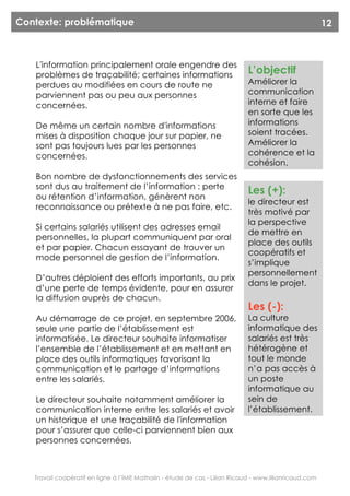 Contexte: problématique                                                                                 12



   L'information principalement orale engendre des
   problèmes de traçabilité; certaines informations                          L’objectif
   perdues ou modifiées en cours de route ne                                 Améliorer la
   parviennent pas ou peu aux personnes                                      communication
   concernées.                                                               interne et faire
                                                                             en sorte que les
   De même un certain nombre d'informations                                  informations
   mises à disposition chaque jour sur papier, ne                            soient tracées.
   sont pas toujours lues par les personnes                                  Améliorer la
   concernées.                                                               cohérence et la
                                                                             cohésion.
   Bon nombre de dysfonctionnements des services
   sont dus au traitement de l’information : perte
                                                                             Les (+):
   ou rétention d’information, génèrent non
                                                                             le directeur est
   reconnaissance ou prétexte à ne pas faire, etc.
                                                                             très motivé par
                                                                             la perspective
   Si certains salariés utilisent des adresses email
                                                                             de mettre en
   personnelles, la plupart communiquent par oral
                                                                             place des outils
   et par papier. Chacun essayant de trouver un
                                                                             coopératifs et
   mode personnel de gestion de l’information.
                                                                             s’implique
                                                                             personnellement
   D’autres déploient des efforts importants, au prix
                                                                             dans le projet.
   d’une perte de temps évidente, pour en assurer
   la diffusion auprès de chacun.
                                                                             Les (-):
   Au démarrage de ce projet, en septembre 2006,                             La culture
   seule une partie de l’établissement est                                   informatique des
   informatisée. Le directeur souhaite informatiser                          salariés est très
   l’ensemble de l’établissement et en mettant en                            hétérogène et
   place des outils informatiques favorisant la                              tout le monde
   communication et le partage d’informations                                n’a pas accès à
   entre les salariés.                                                       un poste
                                                                             informatique au
   Le directeur souhaite notamment améliorer la                              sein de
   communication interne entre les salariés et avoir                         l’établissement.
   un historique et une traçabilité de l'information
   pour s’assurer que celle-ci parviennent bien aux
   personnes concernées.



   Travail coopératif en ligne à l’IME Mathalin - étude de cas - Lilian Ricaud - www.lilianricaud.com
 