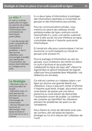 Stratégie et mise en place d’un outil coopératif en ligne                                                13


                                    Il y a deux types d’informations à partager:
    Le Wiki ?                       des informations destinées à l’ensemble du
    Un wiki un outil de
    publication en ligne
                                    groupe et des informations plus privées.
    qui permet de publier
    rapidement des                  Pour les communications privées, nous
    l’informations sans             mettons en place des adresses emails
    connaissances                   professionnelles de type « prénom.nom@
    techniques                      imemathalin.fr », avec une option webmail,
    particulières.
                                    c’est à dire accès via une interface en ligne
     L’une des bases des            consultable depuis n‘importe quel poste
    outils coopératifs de           informatique.
    type wiki est la
    modération à                    Si l’email est utile pour communiquer c’est en
    postériori: c’est à             revanche un outil inadapté au travail en
    dire que les
    utilisateurs sont
                                    groupe (voir annexe IV).
    encouragés à publier
    sans demander                   Pour le partage d’informations au sein du
    d’autorisation, les             groupe, nous choisissons de mettre en place
    erreurs étant éliminés          un outil d’écriture et de publication
    ou corrigés par la              collaboratif en ligne de type wiki* utilisant le
    suite.
                                    logiciel libre et gratuit Mediawiki (le logiciel
                                    utilisé par l'encyclopédie libre Wikipédia, voir
                                    référence en Annexe).

    La Stratégie                    Ce wiki est comme un « tableau blanc » en
    - Démarrer avec un              ligne qui donne une grande liberté aux
    outil polyvalent et             utilisateurs. Ceux ci peuvent choisir d’afficher
    souple.                         n’importe quel texte, image, document sans
    - Démarrer avec un              avoir besoin de passer par une tierce
    petit groupe de                 personne ou avoir besoin de demander
    pionniers qui ont un
                                    l’autorisation avant de publier. La création
    fort besoin
    d’échanger de                   de comptes qui identifient les utilisateurs
    l’information                   prévient les problèmes de spam ou de
    - Ne pas imposer une            vandalisme.
    structure au
    démarrage, mais                 Nous faisons le choix de démarrer avec peu
    laisser évoluer et
                                    de contenu afin de laisser les besoins
    structurer au fur et à
    mesure.                         émerger au fur et à mesure de l’utilisation de
                                    l’outil.


    Travail coopératif en ligne à l’IME Mathalin - étude de cas - Lilian Ricaud - www.lilianricaud.com
 