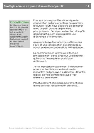 Stratégie et mise en place d’un outil coopératif                                                         14




                                   Pour lancer une première dynamique de
     Coordination                  coopération en ligne et obtenir des premiers
     Le directeur assure           retours sur l’outil, nous décidons de démarrer
     la coordination au
     sein de l’IME et je
                                   avec un petit groupe de pionniers,
     suis le projet à              principalement l’équipe de direction et le pôle
     distance en                   administratif qui ont le plus gros besoin
     apportant support             d’échange d’informations.
     technique, conseil
     et formation via              Après une brève formation des utilisateurs à
     des outils
     informatiques.
                                   l’outil et une sensibilisation aux pratiques du
                                   travail en réseau coopératif, le wiki est lancé.

                                   La coordination en interne est effectuée
                                   principalement par le directeur, Joel Laburre,
                                   qui montre l’exemple en participant
                                   activement.

                                   Je suis le projet principalement à distance en
                                   observant l’activité sur le site et via des
                                   rencontres en ligne avec le directeur utilisant le
                                   logiciel de visio-conférence Skype (voir
                                   référence en annexe).

                                   Ponctuellement et moins régulièrement nous
                                   avons aussi des rencontres en présence.




    Travail coopératif en ligne à l’IME Mathalin - étude de cas - Lilian Ricaud - www.lilianricaud.com
 