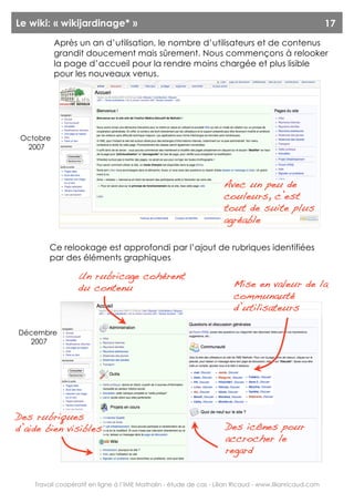 Le wiki: « wikijardinage* »                                                                              17
           Après un an d’utilisation, le nombre d’utilisateurs et de contenus
           grandit doucement mais sûrement. Nous commençons à relooker
           la page d’accueil pour la rendre moins chargée et plus lisible
           pour les nouveaux venus.




 Octobre
  2007




                                                                     Avec un peu de
                                                                     couleurs, c’est
                                                                     tout de suite plus
                                                                     agréable

         Ce relookage est approfondi par l’ajout de rubriques identifiées
         par des éléments graphiques

                  Un rubricage cohérent
                  du contenu                                            Mise en valeur de la
                                                                        communauté
                                                                        d’utilisateurs

Décembre
  2007




Des rubriques
d’aide bien visibles                                                 Des icônes pour
                                                                     accrocher le
                                                                     regard


    Travail coopératif en ligne à l’IME Mathalin - étude de cas - Lilian Ricaud - www.lilianricaud.com
 