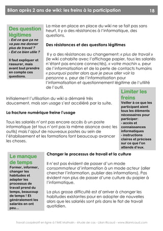 Bilan après 2 ans de wiki: les freins à la participation                                                  18


                           La mise en place en place du wiki ne se fait pas sans
 Des question              heurt, il y a des résistances à l’informatique, des
 légitimes                 questions.
 - Est ce que ça ne
 va pas me donner          Des résistances et des questions légitimes
 plus de travail ?
 - Est ce bien utile ?
                            Il y a des résistances au changement: « plus de travail »
 Il faut expliquer et      (le wiki cohabite avec l’affichage papier, tous les salariés
 rassurer, mais            n’étant pas encore connectés), « votre machin », peur
 avant tout prendre        de l’informatisation et de la perte de contacts humains
 en compte ces             « pourquoi poster alors que je peux aller voir la
 questions.
                           personne », peur de l’informatisation pour
                           l’informatisation et questionnement légitime de l‘utilité
                           de l’outil.
                                                                                   Limiter les
Initialement l’utilisation du wiki a démarré très                                  freins
doucement, mais son usage s’est accéléré par la suite.                             Veiller à ce que les
                                                                                   participant aient
                                                                                   tous les éléments
La fracture numérique freine l’usage
                                                                                   nécessaires pour
                                                                                   participer:
Tous les salariés n’ont pas encore accès à un poste                                - accès et
informatique (et tous n’ont pas la même aisance avec les                           connaissances
outils) mais l’ajout de nouveaux postes au sein de                                 informatiques
l’établissement et les formations font beaucoup avancer                            - instructions
                                                                                   claires et précises
les choses.
                                                                                   sur ce que l’on
                                                                                   attends d’eux.

                           Changer le processus de travail et la culture
 Le manque
 de temps                  Il n’est pas évident de passer d’un mode
 Former, informer,         consommateur d’information à un mode acteur (aller
 changer les
                           chercher l’information, publier des informations). Pas
 habitudes et
 adapter les               évident non plus de passer d’une culture du papier à
 processus de              l’informatique.
 travail prend du
 temps, beaucoup           La plus grosse difficulté est d’arriver à changer les
 de temps ! Et             habitudes existantes pour en adopter de nouvelles
 généralement les
                           alors que les salariés sont pris dans le flot de travail
 salariés en ont
 peu…
                           quotidien.



     Travail coopératif en ligne à l’IME Mathalin - étude de cas - Lilian Ricaud - www.lilianricaud.com
 