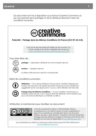 Licence                                                                                          1


       Ce document est mis à disposition sous licence Creative Commons ce
       qui vous permet de le partager et de le distribuer librement selon les
       conditions suivantes:




     Paternité - Partage dans les Mêmes Conditions 3.0 France (CC BY-SA 3.0).


                      Ceci est le résumé explicatif "lisible par les humains" du
                        Code Juridique (la version intégrale de la licence):
                       . http://creativecommons.org/licenses/by-sa/3.0/fr/



   Vous êtes libre de :
                partager — reproduire, distribuer et communiquer l'œuvre


                remixer — adapter l'oeuvre

                d’utiliser cette œuvre à des fins commerciale


   Selon les conditions suivantes :

                Attribution — Vous devez attribuer l'oeuvre de la manière indiquée par
                l'auteur de l'œuvre ou le titulaire des droits (mais pas d'une manière qui
                suggèrerait qu'ils vous approuvent, vous ou votre utilisation de l'œuvre).

                Partage dans les Mêmes Conditions — Si vous modifiez, transformez ou
                adaptez cette oeuvre, vous n'avez le droit de distribuer votre création que
                sous une licence identique ou similaire à celle-ci.




   Attribution à mentionner pour réutiliser ce document:

                                « Travail coopératif en ligne à l’IME Mathalin: Retour
                                d’expérience sur la mise en place d’outils coopératifs en
                                ligne et la conduite du changement dans une structure
                                médico-sociale.», Lilian Ricaud - Creative Commons Paternité -
                                Partage dans les Mêmes Conditions 3.0 France (CC BY-SA 3.0).
                                Basé(e) sur une oeuvre disponible à www.lilianricaud.com.

          Les autorisations au-delà du champ de cette licence peuvent être obtenues à
                                     contact@lilianricaud.com.
 