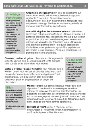 Bilan après 2 ans de wiki: ce qui favorise la participation                                              19

                           Graphisme et ergonomie: Un peu de graphisme sur
 Un wiki ça                l’accueil et le wiki est tout de suite beaucoup plus
 s’entretient              agréable à consulter. Quand les contenus
 Pour qu’un wiki           s'accumulent, il est bon de prendre le temps de faire
 fonctionne bien, il       un peu de ménage éliminer les contenus périmés et
 faut entretenir la
                           reclasser les informations importantes.
 dynamique:
 - accueillir les
 nouveaux                  Accueillir et guider les nouveaux venus: la première
 - encourager et           impression est déterminante. Si un utilisateur vient et est
 valoriser la              perdu la première fois, il sera moins motivé pour revenir
 participation             et participer plus tard. Le démarrage est le moment
 - assister les
                           critique, où vous devez « faire faire » aux utilisateurs
 utilisateurs
 - remettre en             une première participation ( ce que l’association
 formes les                Outils-Réseaux appelle une « première expérience
 contenus ou les           irréversible », voir annexes). Passé ce premier pas, la
 réorganiser               participation sera plus facile.

Observer, assister et guider: observer les changements
récents, voir ce que les utilisateurs ont tenté de faire                         Ce qui aide
                                                                                 - montrer le coté
sans succès et les aider dans leur tâches.                                       humain
                                                                                 - un outil attractif
Mettre en valeur l’aspect humain: Il faut montrer que le                         ET fonctionnel
wiki est avant tout fait par et pour les utilisateurs, qu’il                     - prendre le temps,
peuvent communiquer efficacement grâce à l’outil                                 ne pas forcer et
informatique. On a pu voir un gros intérêt des                                   être à l’écoute
                                                                                 - utilité et
utilisateurs pour les pages persos et pages de                                   pertinence
discussion.
                            Montrer l’utilité. Ca semble logique mais l’outil doit
 Bilan                      répondre à des besoins. Par exemple, le fait de
 Le wiki est utilisé        rajouter et retrouver facilement les informations, la
 quotidiennement
 par une douzaine
                            possibilité de consulter des informations depuis chez soi
 de personnes pour          est un avantage pour certains (pour d’autre c’est une
 partager de                intrusion dans la vie privée), l’ajout de fil RSS* republiés
 l’information.             dans la page de veille est très appréciée.

 L’objectif initial est     PRENDRE LE TEMPS. rester à l'écoute, inciter,
 réussi.
                            encourager, et ne jamais forcer. Rester léger sur le
                            coté technique et utiliser l’humour.




    Travail coopératif en ligne à l’IME Mathalin - étude de cas - Lilian Ricaud - www.lilianricaud.com
 