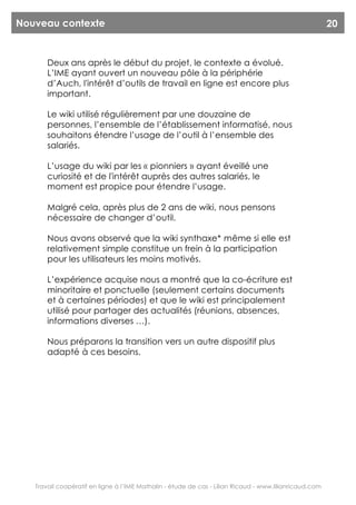 Nouveau contexte                                                                                        20


       Deux ans après le début du projet, le contexte a évolué.
       L’IME ayant ouvert un nouveau pôle à la périphérie
       d’Auch, l'intérêt d’outils de travail en ligne est encore plus
       important.

       Le wiki utilisé régulièrement par une douzaine de
       personnes, l’ensemble de l’établissement informatisé, nous
       souhaitons étendre l’usage de l’outil à l’ensemble des
       salariés.

       L’usage du wiki par les « pionniers » ayant éveillé une
       curiosité et de l'intérêt auprès des autres salariés, le
       moment est propice pour étendre l’usage.

       Malgré cela, après plus de 2 ans de wiki, nous pensons
       nécessaire de changer d’outil.

       Nous avons observé que la wiki synthaxe* même si elle est
       relativement simple constitue un frein à la participation
       pour les utilisateurs les moins motivés.

       L’expérience acquise nous a montré que la co-écriture est
       minoritaire et ponctuelle (seulement certains documents
       et à certaines périodes) et que le wiki est principalement
       utilisé pour partager des actualités (réunions, absences,
       informations diverses …).

       Nous préparons la transition vers un autre dispositif plus
       adapté à ces besoins.




   Travail coopératif en ligne à l’IME Mathalin - étude de cas - Lilian Ricaud - www.lilianricaud.com
 
