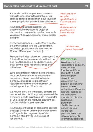 Conception participative d’un nouvel outil                                                              21

    Avant de mettre en place un nouveau                              Pour associer
    dispositif, nous souhaitons impliquer les                        les plus
    salariés dans sa conception pour favoriser                       récalcitrants à
    son appropriation par ses futurs utilisateurs.                   l’informatique,
                                                                     nous
    Pour cela, nous faisons passer un                                distribuons ce
    questionnaire exposant le projet et                              questionnaire
    demandant aux salariés quels contenus ils                        sous format
    voudraient pouvoir consulter et/ou publier                       papier.
    en ligne.

    La reconnaissance est un facteur essentiel
    de la motivation (Lire « la Coopération,                                  « Votre avis
    nouvelles approches » de Jean-Michel                                      nous importe»
    Cornu, référence en annexe I).

    Prendre l’avis des salariés est un moyen à la
    fois d’affiner les besoins et de veiller à ce                     Wordpress
    que l’outil réponde à ces besoins, mais                           Wordpress est un
    aussi donne de la reconnaissance aux                              logiciel libre de blog*,
    utilisateurs.                                                     mais dont les
                                                                      fonctionnalités se
    Suite aux différents retours d’expériences,                       sont petit à petit
    nous décidons de mettre en place un                               enrichies pour
    nouveau système de publication de                                 devenir une
    contenu, plus adapté à la diffusion                               plateforme de
    régulière d’informations et basé sur un                           gestion de contenu
    autre logiciel libre: Wordpress.                                  très robuste et
                                                                      polyvalente. Outre sa
    Ce nouvel outil, le « wikiblog », consiste en                     gratuité, il possède
    une installation de Wordpress personnalisée                       de nombreux
    avec une charte graphique de type portail                         modules et chartes
    et une sélection de modules ajoutant des                          graphiques
    fonctionnalités supplémentaires.                                  (librement
                                                                      réutilisables pour
    Pour favoriser l’usage et abaisser le seuil de                    concevoir une
    passage à l’acte, un soin particulier est mis                     installation
    sur l’organisation ergonomique* des                               personnalisée sans
    contenus afin d’avoir un site clair et                            développements
    fonctionnel.                                                      informatiques lourds.


   Travail coopératif en ligne à l’IME Mathalin - étude de cas - Lilian Ricaud - www.lilianricaud.com
 