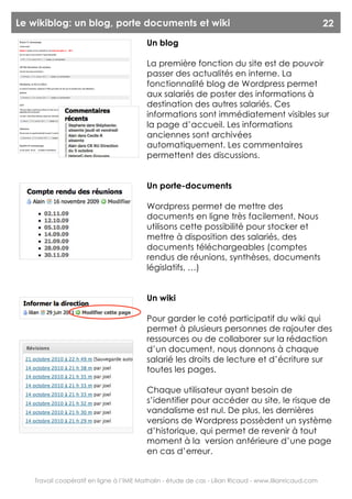Le wikiblog: un blog, porte documents et wiki                                                           22
                                         Un blog

                                         La première fonction du site est de pouvoir
                                         passer des actualités en interne. La
                                         fonctionnalité blog de Wordpress permet
                                         aux salariés de poster des informations à
                                         destination des autres salariés. Ces
                                         informations sont immédiatement visibles sur
                                         la page d’accueil. Les informations
                                         anciennes sont archivées
                                         automatiquement. Les commentaires
                                         permettent des discussions.


                                         Un porte-documents

                                         Wordpress permet de mettre des
                                         documents en ligne très facilement. Nous
                                         utilisons cette possibilité pour stocker et
                                         mettre à disposition des salariés, des
                                         documents téléchargeables (comptes
                                         rendus de réunions, synthèses, documents
                                         législatifs, …)


                                         Un wiki

                                         Pour garder le coté participatif du wiki qui
                                         permet à plusieurs personnes de rajouter des
                                         ressources ou de collaborer sur la rédaction
                                         d’un document, nous donnons à chaque
                                         salarié les droits de lecture et d’écriture sur
                                         toutes les pages.

                                         Chaque utilisateur ayant besoin de
                                         s’identifier pour accéder au site, le risque de
                                         vandalisme est nul. De plus, les dernières
                                         versions de Wordpress possèdent un système
                                         d’historique, qui permet de revenir à tout
                                         moment à la version antérieure d’une page
                                         en cas d’erreur.


   Travail coopératif en ligne à l’IME Mathalin - étude de cas - Lilian Ricaud - www.lilianricaud.com
 