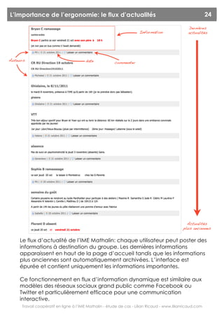 L’importance de l’ergonomie: le flux d’actualités                                                         24

                                                                                               Dernières
                                                                    Information                actualités




Auteurs                                date            commenter




                                                                                              Actualités
                                                                                            plus anciennes


    Le flux d’actualité de l’IME Mathalin: chaque utilisateur peut poster des
    informations à destination du groupe. Les dernières informations
    apparaissent en haut de la page d’accueil tandis que les informations
    plus anciennes sont automatiquement archivées. L’interface est
    épurée et contient uniquement les informations importantes.

    Ce fonctionnement en flux d’information dynamique est similaire aux
    modèles des réseaux sociaux grand public comme Facebook ou
    Twitter et particulièrement efficace pour une communication
    interactive.
     Travail coopératif en ligne à l’IME Mathalin - étude de cas - Lilian Ricaud - www.lilianricaud.com
 