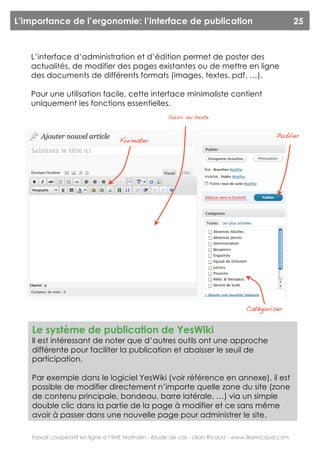 L’importance de l’ergonomie: l’interface de publication                                                 25



   L’interface d’administration et d’édition permet de poster des
   actualités, de modifier des pages existantes ou de mettre en ligne
   des documents de différents formats (images, textes, pdf, …).

   Pour une utilisation facile, cette interface minimaliste contient
   uniquement les fonctions essentielles.
                                                       Saisir du texte


                                                                                                Publier
                                    Formater




                                                                                    Catégoriser


    Le système de publication de YesWiki
    Il est intéressant de noter que d’autres outils ont une approche
    différente pour faciliter la publication et abaisser le seuil de
    participation.

    Par exemple dans le logiciel YesWiki (voir référence en annexe), il est
    possible de modifier directement n’importe quelle zone du site (zone
    de contenu principale, bandeau, barre latérale, …) via un simple
    double clic dans la partie de la page à modifier et ce sans même
    avoir à passer dans une nouvelle page pour administrer le site.

   Travail coopératif en ligne à l’IME Mathalin - étude de cas - Lilian Ricaud - www.lilianricaud.com
 