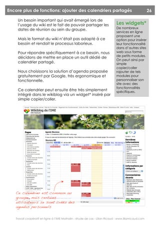 Encore plus de fonctions: ajouter des calendriers partagés                                               26

     Un besoin important qui avait émergé lors de
     l’usage du wiki est le fait de pouvoir partager les                        Les widgets*
     dates de réunion au sein du groupe.                                        De nombreux
                                                                                services en ligne
                                                                                proposent une
     Mais le format du wiki n’était pas adapté à ce                             option pour insérer
     besoin et rendait le processus laborieux.                                  leur fonctionnalité
                                                                                dans d’autres sites
     Pour répondre spécifiquement à ce besoin, nous                             web sous forme
                                                                                de petits modules.
     décidons de mettre en place un outil dédié de
                                                                                On peut ainsi par
     calendrier partagé.                                                        simple
                                                                                copier/coller
     Nous choisissons la solution d’agenda proposée                             rajouter de tels
     gratuitement par Google, très ergonomique et                               modules pour
     fonctionnelle.                                                             personnaliser son
                                                                                site avec des
                                                                                fonctionnalités
     Ce calendrier peut ensuite être très simplement                            spécifiques.
     intégré dans le wikiblog via un widget* inséré par
     simple copier/coller.




    Ce calendrier est commun au
    groupe, mais certains
    utilisateurs se sont créés des
    agendas personnels


    Travail coopératif en ligne à l’IME Mathalin - étude de cas - Lilian Ricaud - www.lilianricaud.com
 
