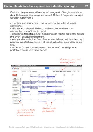 Encore plus de fonctions: ajouter des calendriers partagés                                               27

     Certains des pionniers utilisent aussi un agenda Google en dehors
     du wikiblog pour leur usage personnel. Grâce à l’agenda partagé
     Google, ils peuvent :

     - visualiser leurs rendez vous personnels ainsi que les réunions
     communes.
     - afficher leurs disponibilités aux autres collaborateurs sans
     nécessairement afficher le détail.
     - recevoir automatiquement des alertes de rappel par email ou par
     sms avant chaque évènement.
     - envoyer des invitations à un évènement à leurs collaborateurs qui
     peuvent ajouter l'évènement et ses détails à leur calendrier en un
     clic.
     - accéder à ces informations de n’importe où par téléphone
     portable via une interface dédiée.



                                                                      Affichage par jour,
                                                                      semaine, mois




                                               Rendez vous
              agendas partagés
                                               personnels
              par les autres
              collaborateurs




    Travail coopératif en ligne à l’IME Mathalin - étude de cas - Lilian Ricaud - www.lilianricaud.com
 