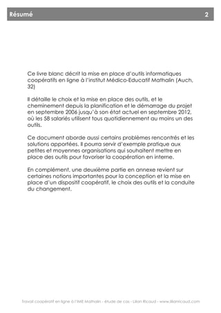 Résumé                                                                                                  2




      Ce livre blanc décrit la mise en place d’outils informatiques
      coopératifs en ligne à l’institut Médico-Educatif Mathalin (Auch,
      32)

      Il détaille le choix et la mise en place des outils, et le
      cheminement depuis la planification et le démarrage du projet
      en septembre 2006 jusqu’à son état actuel en septembre 2012,
      où les 58 salariés utilisent tous quotidiennement au moins un des
      outils.

      Ce document aborde aussi certains problèmes rencontrés et les
      solutions apportées. Il pourra servir d’exemple pratique aux
      petites et moyennes organisations qui souhaitent mettre en
      place des outils pour favoriser la coopération en interne.

      En complément, une deuxième partie en annexe revient sur
      certaines notions importantes pour la conception et la mise en
      place d’un dispositif coopératif, le choix des outils et la conduite
      du changement.




   Travail coopératif en ligne à l’IME Mathalin - étude de cas - Lilian Ricaud - www.lilianricaud.com
 