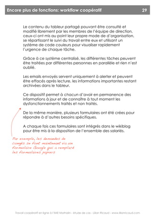 Encore plus de fonctions: workflow coopératif                                                           29


         Le contenu du tableur partagé pouvant être consulté et
         modifié librement par les membres de l’équipe de direction,
         ceux-ci ont mis au point leur propre mode de d’organisation,
         se répartissant le suivi du travail entre eux et utilisant un
         système de code couleurs pour visualiser rapidement
         l’urgence de chaque tâche.

         Grâce à ce système centralisé, les différentes tâches peuvent
         être traitées par différentes personnes en parallèle et rien n’est
         oublié.

         Les emails envoyés servent uniquement à alerter et peuvent
         être effacés après lecture, les informations importantes restant
         archivées dans le tableur.

         Ce dispositif permet à chacun d’avoir en permanence des
         informations à jour et de connaître à tout moment les
         dysfonctionnements traités et non traités.

         De la même manière, plusieurs formulaires ont été crées pour
         répondre à d’autres besoins spécifiques.

         A chaque fois ces formulaires sont intégrés dans le wikiblog
         pour être mis à la disposition de l’ensemble des salariés.

  Par exemple, les demandes de
  congés se font maintenant via un
  formulaire Google qui a remplacé
  les formulaires papiers




   Travail coopératif en ligne à l’IME Mathalin - étude de cas - Lilian Ricaud - www.lilianricaud.com
 