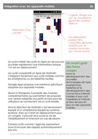 Intégration avec les appareils mobiles                                                                  30


                                                                            L’agenda Google vue
                                                                            sur un smartphone
                                                                            équipé du système
                                                                            Android

      Evènement d’une
      journée
                                                                           Les évènements
                                                                           peuvent être
                                                                           consultés, déplacés,
                                                                           modifiés par de
                                                                           simples pressions
                                                                           sur l’écran tactile



  Un autre intérêt des outils en ligne est de pouvoir
  accéder rapidement aux informations lorsque
                                                                         Un avant-goût
  l’on est en déplacement.                                               des futurs
                                                                         usages
  Les outils coopératifs en ligne de Mathalin                            Avec le
  s’intègrent facilement aux outils mobiles comme                        développement des
  les smartphones ou les tablettes tactiles.                             nouvelles
                                                                         technologies de type
  Google Apps propose une interface spécifique                           smartphones,
  adaptée aux appareils mobiles.                                         tablettes et le
                                                                         développement des
  Quant à Wordpress il possède des modules                               connections internet
  complémentaires qui permettent de proposer                             mobiles à bas coût,
  une version adaptée aux petits écrans pour les                         l’expérience Internet
  utilisateurs se connectant via un outil mobile.                        se fera de plus en
                                                                         plus via des appareils
  Ainsi le directeur de Mathalin s’est récemment                         mobiles.
  équipé d’un smartphone équipé du système
  Android. Alors qu’il était en déplacement pour
  un congrès, il pouvait ainsi suivre la vie de
  l’établissement et intervenir en cas de besoin.

  Certains outils comme l’agenda, permettent
  aussi d’envoyer des rappels automatiquement
  par sms.
   Travail coopératif en ligne à l’IME Mathalin - étude de cas - Lilian Ricaud - www.lilianricaud.com
 