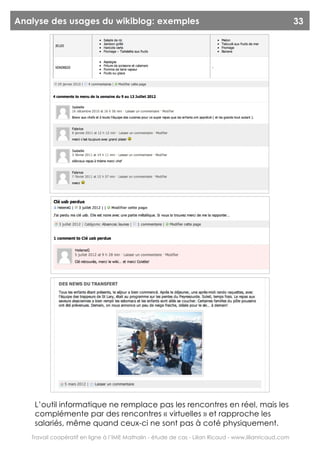 Analyse des usages du wikiblog: exemples                                                                33




    L’outil informatique ne remplace pas les rencontres en réel, mais les
    complémente par des rencontres « virtuelles » et rapproche les
    salariés, même quand ceux-ci ne sont pas à coté physiquement.
   Travail coopératif en ligne à l’IME Mathalin - étude de cas - Lilian Ricaud - www.lilianricaud.com
 