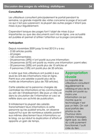 Discussion des usages du wikiblog: statistiques                                                          34
   Consultation

   Les utilisateurs consultent principalement le portail pendant la
   semaine. La grande majorité des visites concerne la page d’accueil
   ce qui n’est pas surprenant, la plupart des autres pages n’étant pas
   mises à jour régulièrement.

   Cependant lorsque des pages font l‘objet de mises à jour
   importantes ou que des documents sont mis en ligne, une actualité
   est publiée et permet d’attirer l’attention sur la page concernée.

   Participation

   Depuis novembre 2009 jusqu’à mai 2012 il y a eu:
   - 2150 articles postés
   - 62 pages
   - 160 commentaires
   - 24 personnes (39%) n’ont posté aucune information:
   - 34 personnes (61%) ont posté au moins une information: parmi elles:
   - 20 personnes (33%) ont posté plus de 10 articles et
   - 9 personnes (15%) ont posté plus de 20 articles.

   A noter que trois utilisateurs ont publié à eux                        Appropriation
   seuls les 3/4 des informations mise en ligne.
   Parmi eux une salariée a posté plus de la
                                                                          réussie
                                                                          La majorité des
   moitié de informations (plus de 700 articles).
                                                                          utilisateurs consultent
                                                                          régulièrement le
   Cette salariée est la personne chargée de
                                                                          wikiblog et plus de la
   centraliser les informations et les communiquer
                                                                          moitié ont posté au
   au sein de l’établissement. Elle joue un rôle clé
                                                                          moins une
   dans la circulation de l’information et ceci se
                                                                          information ce qui
   reflète dans son activité de publication.
                                                                          montre que la
                                                                          technologie n’est
   Si initialement la plupart des salariés
                                                                          pas un frein. On voit
   transmettaient leurs informations à cette
                                                                          aussi parfois des
   personne qui les publiait ensuite, on observe
                                                                          photos ou de
   aujourd’hui que de nombreux salariés postent
                                                                          l’humour dans
   eux mêmes directement leurs informations sur
                                                                          certains messages,
   le blog, ce qui réduit la duplication d’efforts et
                                                                          signe que, au delà
   apporte un gain de temps.
                                                                          du coté purement
                                                                          fonctionnel, l’outil
                                                                          crée du lien.
    Travail coopératif en ligne à l’IME Mathalin - étude de cas - Lilian Ricaud - www.lilianricaud.com
 