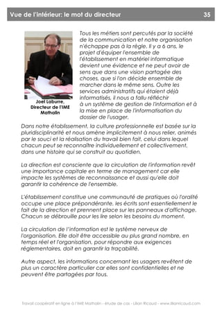 Vue de l’intérieur: le mot du directeur                                                                  35


                                   Tous les métiers sont percutés par la société
                                   de la communication et notre organisation
                                   n'échappe pas à la règle. Il y a 6 ans, le
                                   projet d'équiper l'ensemble de
                                   l'établissement en matériel informatique
                                   devient une évidence et ne peut avoir de
                                   sens que dans une vision partagée des
                                   choses, que si l'on décide ensemble de
                                   marcher dans le même sens. Outre les
                                   services administratifs qui étaient déjà
                                   informatisés, il nous a fallu réfléchir
           Joel Laburre,
                                   à un système de gestion de l'information et à
        Directeur de l’IME
             Mathalin              la mise en place de l'informatisation du
                                   dossier de l'usager.
   Dans notre établissement, la culture professionnelle est basée sur la
   pluridisciplinarité et nous amène implicitement à nous relier, animés
   par le souci et la réalisation du travail bien fait, celui dans lequel
   chacun peut se reconnaître individuellement et collectivement,
   dans une histoire qui se construit au quotidien.

   La direction est consciente que la circulation de l'information revêt
   une importance capitale en terme de management car elle
   impacte les systèmes de reconnaissance et aussi qu'elle doit
   garantir la cohérence de l'ensemble.

   L'établissement constitue une communauté de pratiques où l'oralité
   occupe une place prépondérante, les écrits sont essentiellement le
   fait de la direction et prennent place sur les panneaux d'affichage.
   Chacun se débrouille pour les lire selon les besoins du moment.

   La circulation de l’information est le système nerveux de
   l'organisation. Elle doit être accessible au plus grand nombre, en
   temps réel et l'organisation, pour répondre aux exigences
   réglementaires, doit en garantir la traçabilité.

   Autre aspect, les informations concernant les usagers revêtent de
   plus un caractère particulier car elles sont confidentielles et ne
   peuvent être partagées par tous.




    Travail coopératif en ligne à l’IME Mathalin - étude de cas - Lilian Ricaud - www.lilianricaud.com
 