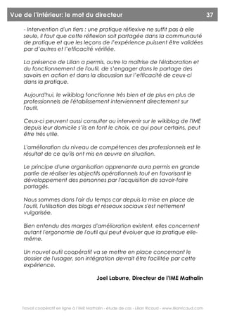 Vue de l’intérieur: le mot du directeur                                                                  37

    - Intervention d'un tiers : une pratique réflexive ne suffit pas à elle
    seule, il faut que cette réflexion soit partagée dans la communauté
    de pratique et que les leçons de l’expérience puissent être validées
    par d’autres et l’efficacité vérifiée.

    La présence de Lilian a permis, outre la maîtrise de l'élaboration et
    du fonctionnement de l'outil, de s’engager dans le partage des
    savoirs en action et dans la discussion sur l’efficacité de ceux-ci
    dans la pratique.

    Aujourd'hui, le wikiblog fonctionne très bien et de plus en plus de
    professionnels de l'établissement interviennent directement sur
    l'outil.

    Ceux-ci peuvent aussi consulter ou intervenir sur le wikiblog de l'IME
    depuis leur domicile s’ils en font le choix, ce qui pour certains, peut
    être très utile.

    L'amélioration du niveau de compétences des professionnels est le
    résultat de ce qu'ils ont mis en œuvre en situation.

    Le principe d'une organisation apprenante aura permis en grande
    partie de réaliser les objectifs opérationnels tout en favorisant le
    développement des personnes par l'acquisition de savoir-faire
    partagés.

    Nous sommes dans l'air du temps car depuis la mise en place de
    l'outil, l'utilisation des blogs et réseaux sociaux s'est nettement
    vulgarisée.

    Bien entendu des marges d'amélioration existent, elles concernent
    autant l'ergonomie de l'outil qui peut évoluer que la pratique elle-
    même.

    Un nouvel outil coopératif va se mettre en place concernant le
    dossier de l'usager, son intégration devrait être facilitée par cette
    expérience.

                                            Joel Laburre, Directeur de l’IME Mathalin




    Travail coopératif en ligne à l’IME Mathalin - étude de cas - Lilian Ricaud - www.lilianricaud.com
 