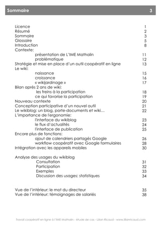 Sommaire                                                                                                3


  Licence                                                                                           1
  Résumé                                                                                            2
  Sommaire                                                                                          3
  Glossaire                                                                                         5
  Introduction                                                                                      8
  Contexte:
             présentation de L’IME Mathalin                                                       11
             problématique                                                                        12
  Stratégie et mise en place d’un outil coopératif en ligne                                       13
  Le wiki:
             naissance                                                                            15
             croissance                                                                           16
             « wikijardinage »                                                                    17
  Bilan après 2 ans de wiki:
              les freins à la participation                                                       18
             ce qui favorise la participation                                                     19
  Nouveau contexte                                                                                20
  Conception participative d’un nouvel outil                                                      21
  Le wikiblog: un blog, porte-documents et wiki…                                                  22
  L’importance de l'ergonomie:
             l'interface du wikiblog                                                              23
             le flux d’actualités                                                                 24
             l'interface de publication                                                           25
  Encore plus de fonctions:
             ajout de calendriers partagés Google                                                 26
             workflow coopératif avec Google formulaires                                          28
  Intégration avec les appareils mobiles                                                          30

  Analyse des usages du wikiblog
            Consultation                                                                          31
            Participation                                                                         32
            Exemples                                                                              33
            Discussion des usages: statistiques                                                   34


  Vue de l’intérieur: le mot du directeur                                                         35
  Vue de l’intérieur: témoignages de salariés                                                     38




   Travail coopératif en ligne à l’IME Mathalin - étude de cas - Lilian Ricaud - www.lilianricaud.com
 