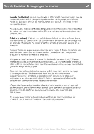 Vue de l’intérieur: témoignages de salariés                                                              40



    Isabelle (institutrice): depuis que le wiki a été installé, j’ai l impression que la
    communication se fait bien plus rapidement et de façon plus conviviale.
    Passé les quelques erreurs de manipulation des débuts , le wiki se révèle
    accessible à tous .

    Nous pouvons maintenant accéder plus facilement aux infos relatives à tous
    les pôles, aux documents administratifs, aux incidences liées aux absences
    diverses, etc …

    Fabrice (cuisinier): N’étant pas spécialement doué en informatique, je me
    suis demandé au début : « est ce que je vais m’en servir ? Est ce que je vais
    en prendre l’habitude ? » En fait c’est très simple d’utilisation quand on si
    intéresse.

    Aujourd’hui je ne passe pas une journée sans y aller 2, 3 fois. Je visite le wiki
    vers 10h pour connaître les absences de la journée et cela me permet
    d’ajuster le nombre de repas à préparer.

    J’apprécie aussi de pouvoir trouver toutes les documents dont j’ai besoin
    (notes de service, compte rendus de réunions, …) Tout est classé et archivé
    et le système permet d’avoir la dernière version pour tous, ce qui permet des
    gains de temps et de papier.

    Cela me permet aussi de suivre ce qui se fait dans mon service ou dans
    d’autres partie de l’établissement. Pour moi, le wiki crée un lien
    supplémentaire et améliore la sociabilisation car même si elles sont
    « virtuelles », les infos reçues incitent à faire la démarche d’allez voir la
    personne et permettent de se rapprocher en réel.

     Cependant ce n’est pas un Facebook pour bavarder, c’est un support
    communicatif professionnel; mais parfois pour certaines occasions on peut
    se permettre de poster un commentaire un peu plus informel, des
    félicitations….

    En résumé pour moi c’est un très bon système de communication, s’il
    n’existait pas, il faudrait l’inventer ! Un outil indispensable !




    Travail coopératif en ligne à l’IME Mathalin - étude de cas - Lilian Ricaud - www.lilianricaud.com
 