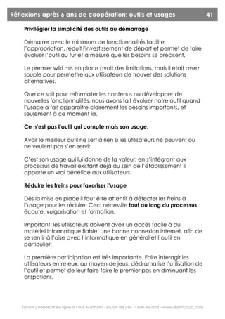 Réflexions après 6 ans de coopération: outils et usages                                                  41

     Privilégier la simplicité des outils au démarrage

     Démarrer avec le minimum de fonctionnalités facilite
     l’appropriation, réduit l'investissement de départ et permet de faire
     évoluer l’outil au fur et à mesure que les besoins se précisent.

     Le premier wiki mis en place avait des limitations, mais il était assez
     souple pour permettre aux utilisateurs de trouver des solutions
     alternatives.

     Que ce soit pour reformater les contenus ou développer de
     nouvelles fonctionnalités, nous avons fait évoluer notre outil quand
     l’usage a fait apparaître clairement les besoins importants, et
     seulement à ce moment là.

     Ce n’est pas l’outil qui compte mais son usage.

     Avoir le meilleur outil ne sert à rien si les utilisateurs ne peuvent ou
     ne veulent pas s’en servir.

     C’est son usage qui lui donne de la valeur; en s’intégrant aux
     processus de travail existant déjà au sein de l’établissement il
     apporte un vrai bénéfice aux utilisateurs.

     Réduire les freins pour favoriser l’usage

     Dès la mise en place il faut être attentif à détecter les freins à
     l’usage pour les réduire. Ceci nécessite tout au long du processus
     écoute, vulgarisation et formation.

     Important: les utilisateurs doivent avoir un accès facile à du
     matériel informatique fiable, une bonne connexion internet, afin de
     se sentir à l’aise avec l’informatique en général et l’outil en
     particulier.

     La première participation est très importante. Faire interagir les
     utilisateurs entre eux, au moyen de jeux, dédramatise l’utilisation de
     l’outil et permet de leur faire faire le premier pas en diminuant les
     crispations.




    Travail coopératif en ligne à l’IME Mathalin - étude de cas - Lilian Ricaud - www.lilianricaud.com
 