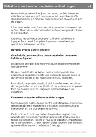 Réflexions après 6 ans de coopération: outils et usages                                                  42

      Les mots de passe sont toujours perdus ou oubliés. Laisser les
      utilisateurs choisir leur mot de passe réduit ce problème s’ils
      savent comment en créer ou en récupérer un nouveau en cas
      de besoin.

      Il faut aussi veiller aussi à ce que chacun sache clairement ce
      qu’on attend de lui, et continuellement encourager et valoriser
      la participation.

      Organisez les contenus pour que l’utilisation soit simple et
      logique. Pour cela il faut périodiquement remettre à jour,
      synthétiser, reformuler, jardiner…

      Travailler avec la culture existante

      On n’installe pas une culture de la coopération comme on
      installe un logiciel.

      Les gens ne sont pas des machines que l’on peut simplement
      reprogrammer.

      De plus, au delà des individus, de leur volonté et de leur
      capacité à coopérer, il existe une culture du groupe avec sa
      dynamique propre et ses règles explicites ou implicites.

      Pour réussir, un projet coopératif doit travailler avec la culture
      de l’organisation et ses spécificités et donc démarrer simple et
      faire co-évoluer outils et usages en partenariat avec les
      utilisateurs.

      Concevoir autour des utilisateurs et des usages

      Méthodologies agiles, design centré sur l’utilisateur, ergonomie,
      design adaptatif, l’importance d’associer les utilisateurs à la
      conception est de plus en plus reconnue.

      Ce travail peut avoir un coût en temps et en argent, mais
      apporte des bénéfices importants par la suite (réduction des
      temps de formation, facilité et niveau d’adoption, importance
      de la participation, …) par rapport à des solutions clés en main,
      qui se révèlent souvent onéreuses à l’usage.

    Travail coopératif en ligne à l’IME Mathalin - étude de cas - Lilian Ricaud - www.lilianricaud.com
 