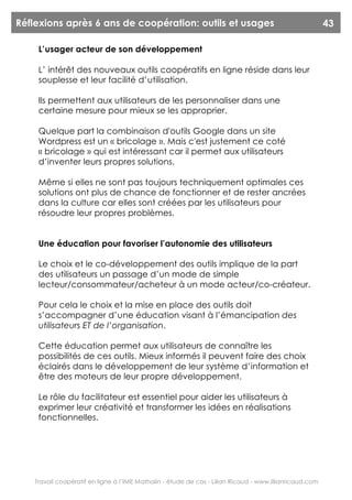 Réflexions après 6 ans de coopération: outils et usages                                                  43

     L’usager acteur de son développement

     L’ intérêt des nouveaux outils coopératifs en ligne réside dans leur
     souplesse et leur facilité d’utilisation.

     Ils permettent aux utilisateurs de les personnaliser dans une
     certaine mesure pour mieux se les approprier.

     Quelque part la combinaison d'outils Google dans un site
     Wordpress est un « bricolage ». Mais c'est justement ce coté
     « bricolage » qui est intéressant car il permet aux utilisateurs
     d’inventer leurs propres solutions.

     Même si elles ne sont pas toujours techniquement optimales ces
     solutions ont plus de chance de fonctionner et de rester ancrées
     dans la culture car elles sont créées par les utilisateurs pour
     résoudre leur propres problèmes.


     Une éducation pour favoriser l’autonomie des utilisateurs

     Le choix et le co-développement des outils implique de la part
     des utilisateurs un passage d’un mode de simple
     lecteur/consommateur/acheteur à un mode acteur/co-créateur.

     Pour cela le choix et la mise en place des outils doit
     s’accompagner d’une éducation visant à l’émancipation des
     utilisateurs ET de l’organisation.

     Cette éducation permet aux utilisateurs de connaître les
     possibilités de ces outils. Mieux informés il peuvent faire des choix
     éclairés dans le développement de leur système d’information et
     être des moteurs de leur propre développement.

     Le rôle du facilitateur est essentiel pour aider les utilisateurs à
     exprimer leur créativité et transformer les idées en réalisations
     fonctionnelles.




    Travail coopératif en ligne à l’IME Mathalin - étude de cas - Lilian Ricaud - www.lilianricaud.com
 