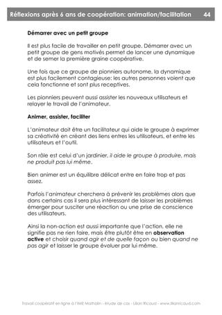 Réflexions après 6 ans de coopération: animation/facilitation                                            44

       Démarrer avec un petit groupe

       Il est plus facile de travailler en petit groupe. Démarrer avec un
       petit groupe de gens motivés permet de lancer une dynamique
       et de semer la première graine coopérative.

       Une fois que ce groupe de pionniers autonome, la dynamique
       est plus facilement contagieuse: les autres personnes voient que
       cela fonctionne et sont plus receptives.

       Les pionniers peuvent aussi assister les nouveaux utilisateurs et
       relayer le travail de l’animateur.

       Animer, assister, faciliter

       L’animateur doit être un facilitateur qui aide le groupe à exprimer
       sa créativité en créant des liens entres les utilisateurs, et entre les
       utilisateurs et l’outil.

       Son rôle est celui d’un jardinier, il aide le groupe à produire, mais
       ne produit pas lui même.

       Bien animer est un équilibre délicat entre en faire trop et pas
       assez.

       Parfois l’animateur cherchera à prévenir les problèmes alors que
       dans certains cas il sera plus intéressant de laisser les problèmes
       émerger pour susciter une réaction ou une prise de conscience
       des utilisateurs.

       Ainsi la non-action est aussi importante que l’action, elle ne
       signifie pas ne rien faire, mais être plutôt être en observation
       active et choisir quand agir et de quelle façon ou bien quand ne
       pas agir et laisser le groupe évoluer par lui même.




    Travail coopératif en ligne à l’IME Mathalin - étude de cas - Lilian Ricaud - www.lilianricaud.com
 
